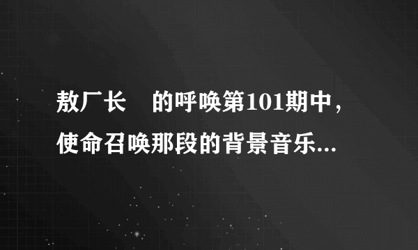 敖厂长囧的呼唤第101期中，使命召唤那段的背景音乐名称是什么？