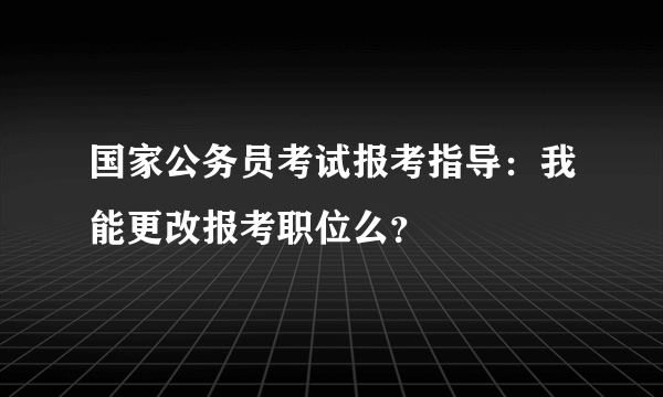 国家公务员考试报考指导：我能更改报考职位么？