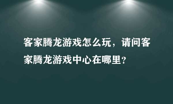 客家腾龙游戏怎么玩，请问客家腾龙游戏中心在哪里？