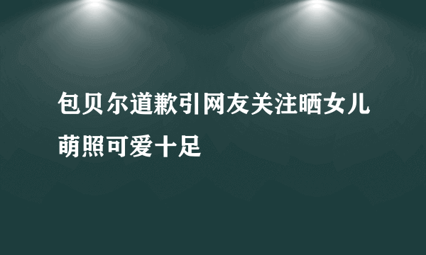 包贝尔道歉引网友关注晒女儿萌照可爱十足