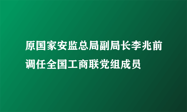 原国家安监总局副局长李兆前调任全国工商联党组成员