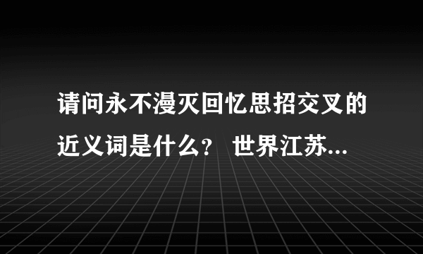 请问永不漫灭回忆思招交叉的近义词是什么？ 世界江苏中国亚洲来京该怎么排序？