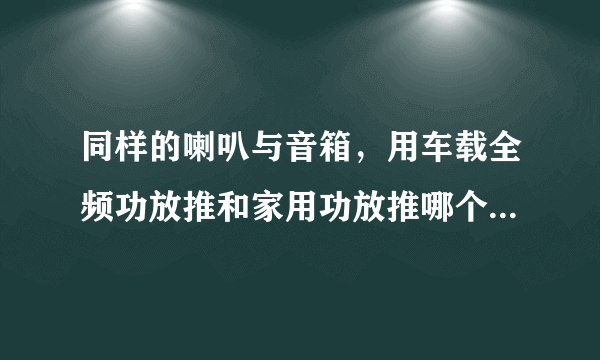 同样的喇叭与音箱，用车载全频功放推和家用功放推哪个音质更好？