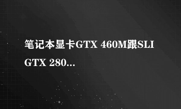 笔记本显卡GTX 460M跟SLI GTX 280M哪个比较好? 性能比是否差许多? 请高手详细回答下0..0 万分感谢