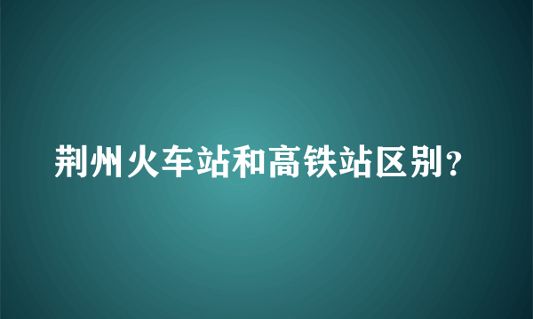 荆州火车站和高铁站区别？