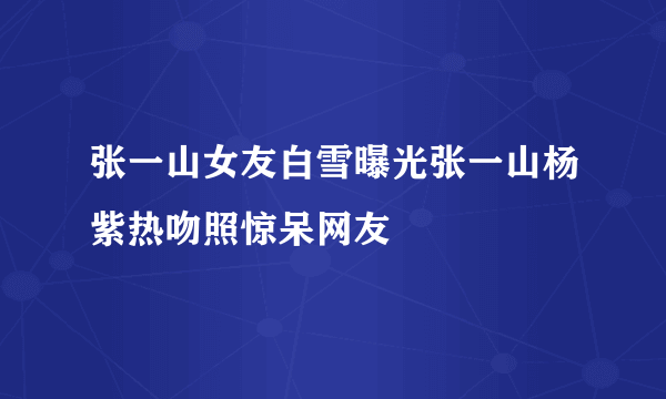 张一山女友白雪曝光张一山杨紫热吻照惊呆网友