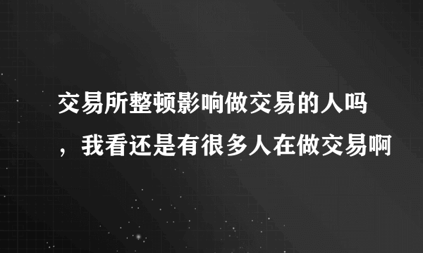 交易所整顿影响做交易的人吗，我看还是有很多人在做交易啊