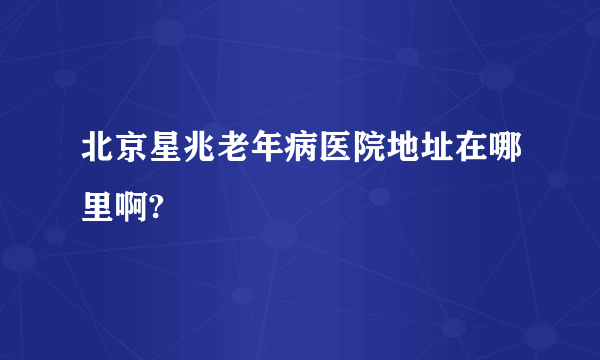 北京星兆老年病医院地址在哪里啊?