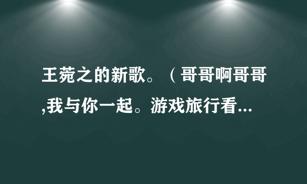 王菀之的新歌。（哥哥啊哥哥,我与你一起。游戏旅行看戏。天光到天黑……）谁知道全部歌词呢？