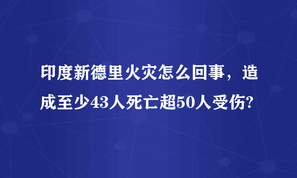 印度新德里火灾怎么回事，造成至少43人死亡超50人受伤?