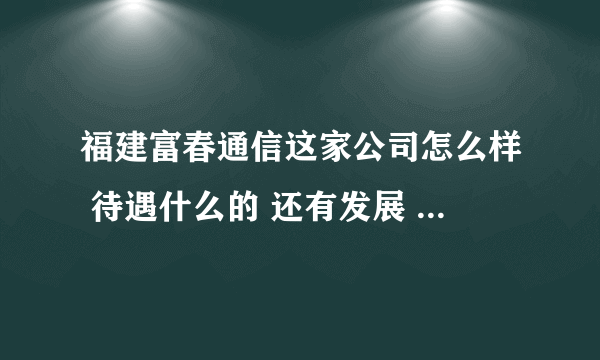 福建富春通信这家公司怎么样 待遇什么的 还有发展 求高人指导