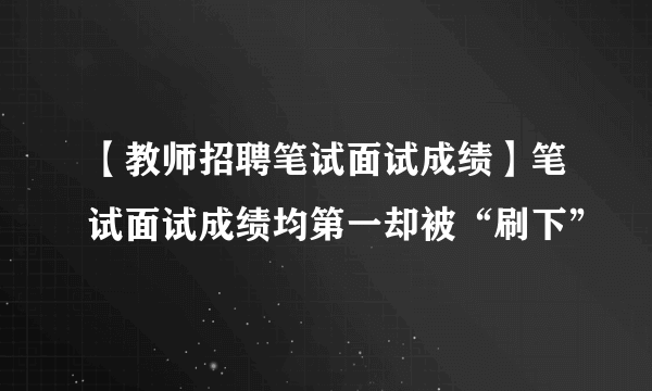 【教师招聘笔试面试成绩】笔试面试成绩均第一却被“刷下”