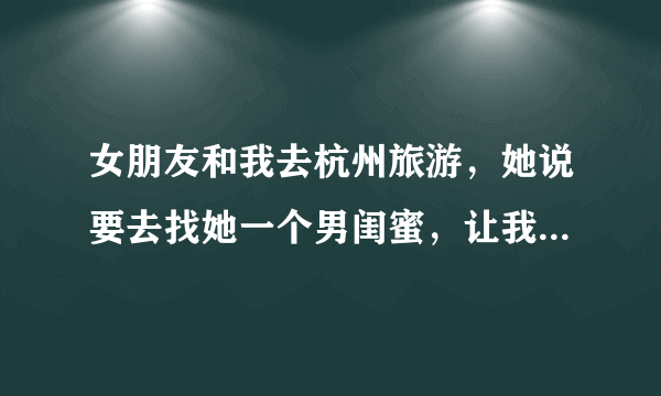 女朋友和我去杭州旅游，她说要去找她一个男闺蜜，让我不要跟着他们。唉那个男的还喜欢她怎么办呢我好不爽