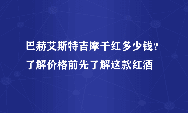 巴赫艾斯特吉摩干红多少钱？了解价格前先了解这款红酒