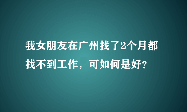 我女朋友在广州找了2个月都找不到工作，可如何是好？