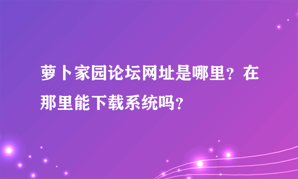 萝卜家园论坛网址是哪里？在那里能下载系统吗？