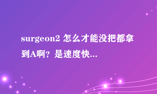 surgeon2 怎么才能没把都拿到A啊？是速度快还是什么的？谢谢啊