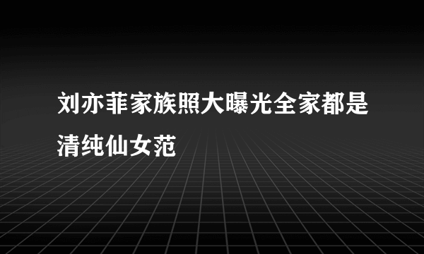 刘亦菲家族照大曝光全家都是清纯仙女范