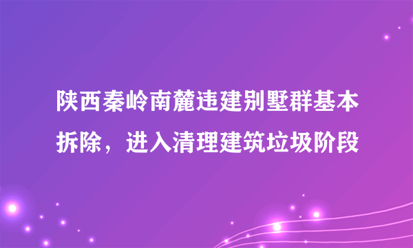 陕西秦岭南麓违建别墅群基本拆除，进入清理建筑垃圾阶段