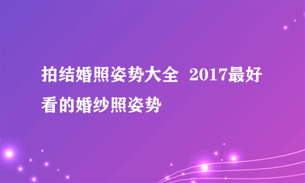 拍结婚照姿势大全  2017最好看的婚纱照姿势