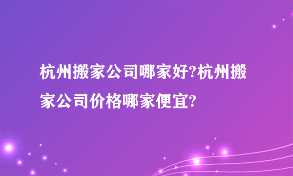 杭州搬家公司哪家好?杭州搬家公司价格哪家便宜?