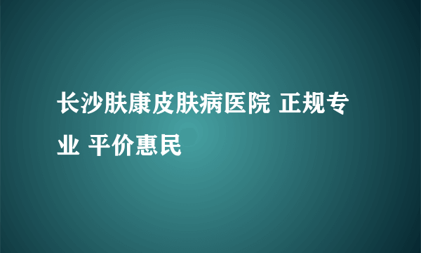 长沙肤康皮肤病医院 正规专业 平价惠民