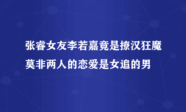 张睿女友李若嘉竟是撩汉狂魔莫非两人的恋爱是女追的男