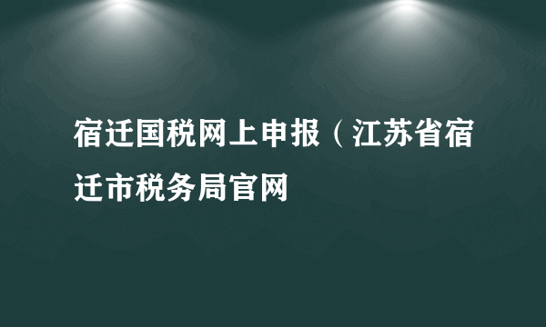 宿迁国税网上申报（江苏省宿迁市税务局官网