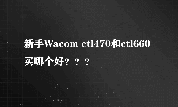 新手Wacom ctl470和ctl660买哪个好？？？