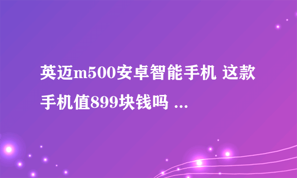 英迈m500安卓智能手机 这款手机值899块钱吗 我一时冲动就买了 感觉玩个游戏都蛮卡的 有了解的讲一讲