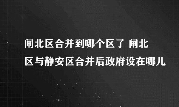 闸北区合并到哪个区了 闸北区与静安区合并后政府设在哪儿