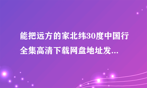 能把远方的家北纬30度中国行全集高清下载网盘地址发给我吗？谢谢！