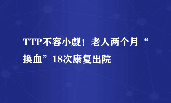 TTP不容小觑！老人两个月“换血”18次康复出院