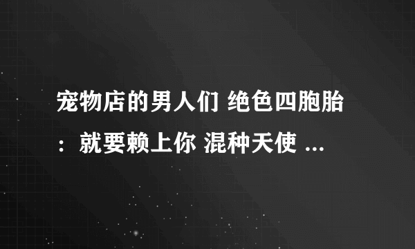 宠物店的男人们 绝色四胞胎：就要赖上你 混种天使 游戏王之冉冉等等有的发给我谢谢啦