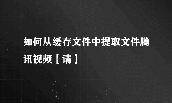 如何从缓存文件中提取文件腾讯视频【请】