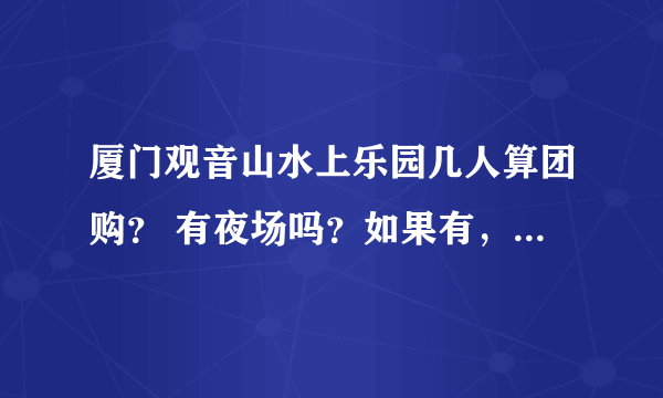 厦门观音山水上乐园几人算团购？ 有夜场吗？如果有，夜场和白天的有什么区别？ 即玩白天的也玩夜场，需