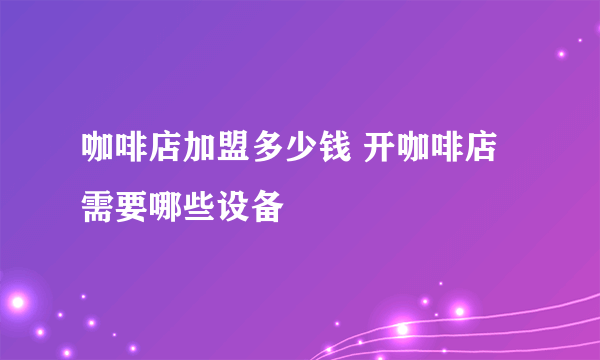 咖啡店加盟多少钱 开咖啡店需要哪些设备