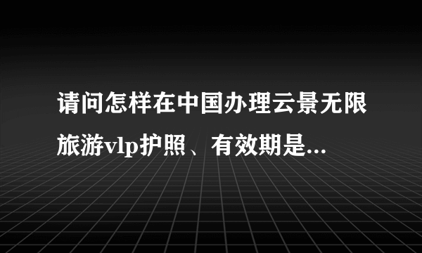 请问怎样在中国办理云景无限旅游vlp护照、有效期是多长、多少钱？在河南省怎样办？