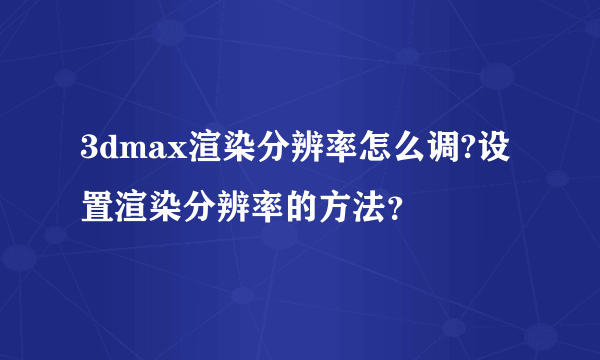 3dmax渲染分辨率怎么调?设置渲染分辨率的方法？