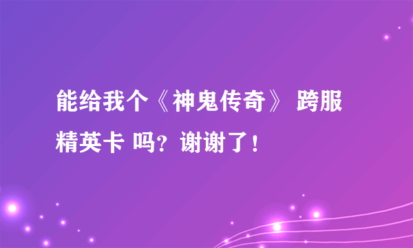 能给我个《神鬼传奇》 跨服精英卡 吗？谢谢了！