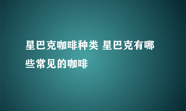 星巴克咖啡种类 星巴克有哪些常见的咖啡