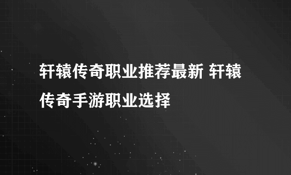 轩辕传奇职业推荐最新 轩辕传奇手游职业选择