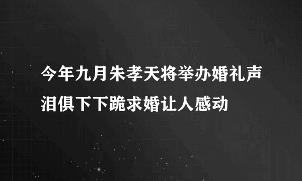 今年九月朱孝天将举办婚礼声泪俱下下跪求婚让人感动