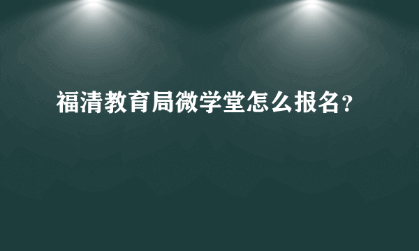 福清教育局微学堂怎么报名？