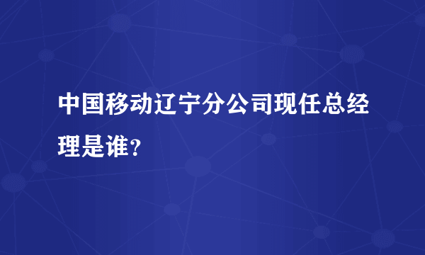 中国移动辽宁分公司现任总经理是谁？