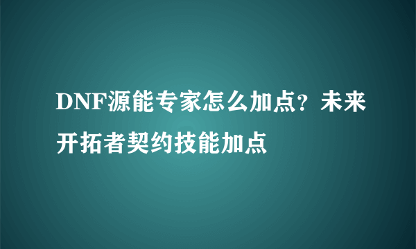 DNF源能专家怎么加点？未来开拓者契约技能加点