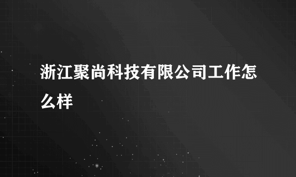 浙江聚尚科技有限公司工作怎么样