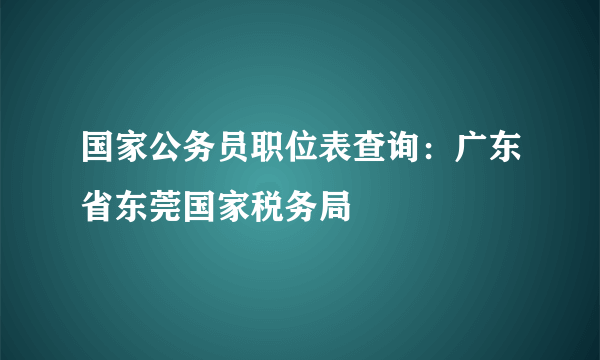 国家公务员职位表查询：广东省东莞国家税务局