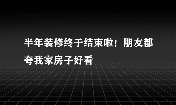 半年装修终于结束啦！朋友都夸我家房子好看