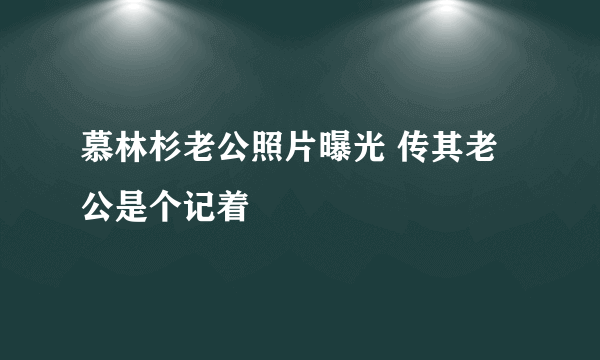 慕林杉老公照片曝光 传其老公是个记着